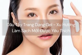 Dầu Tẩy Trang Dạng Gel - Xu Hướng Làm Sạch Mới Được Yêu Thích