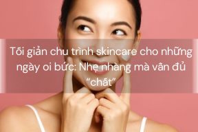 Tối giản chu trình skincare cho những ngày oi bức: Nhẹ nhàng mà vẫn đủ “chất”