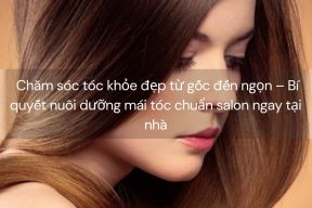 Chăm sóc tóc khỏe đẹp từ gốc đến ngọn – Bí quyết nuôi dưỡng mái tóc chuẩn salon ngay tại nhà