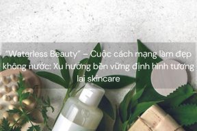 “Waterless Beauty” – Cuộc cách mạng làm đẹp không nước: Xu hướng bền vững định hình tương lai skincare